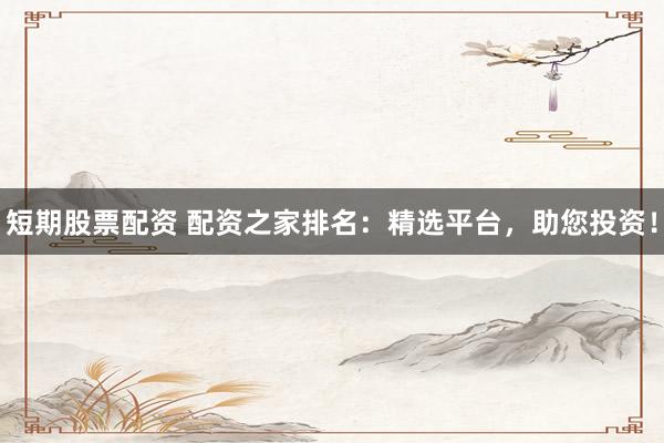 短期股票配资 配资之家排名：精选平台，助您投资！