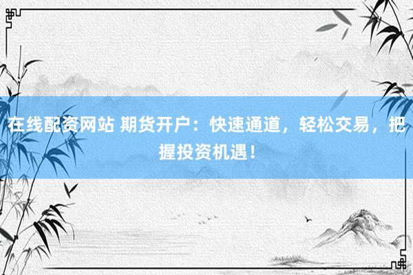 在线配资网站 期货开户：快速通道，轻松交易，把握投资机遇！