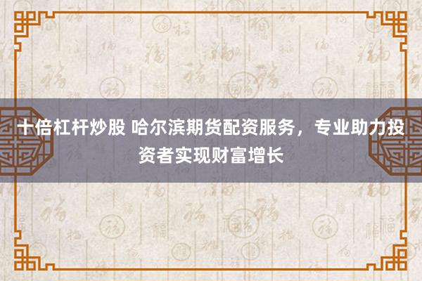 十倍杠杆炒股 哈尔滨期货配资服务，专业助力投资者实现财富增长