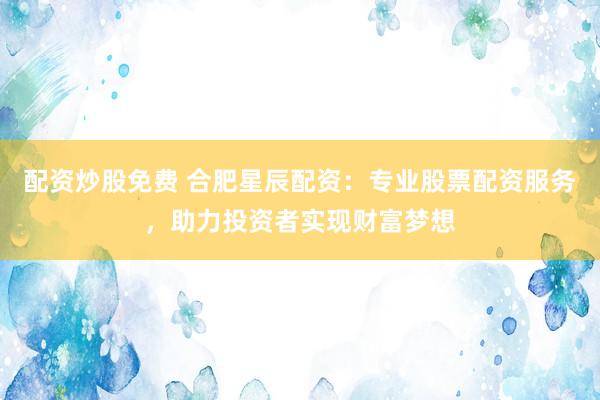 配资炒股免费 合肥星辰配资：专业股票配资服务，助力投资者实现财富梦想