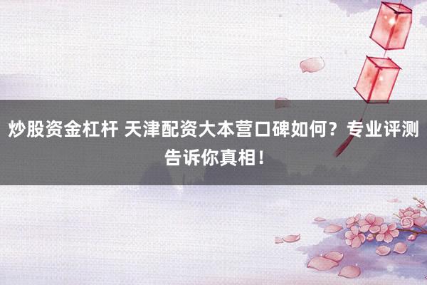 炒股资金杠杆 天津配资大本营口碑如何？专业评测告诉你真相！
