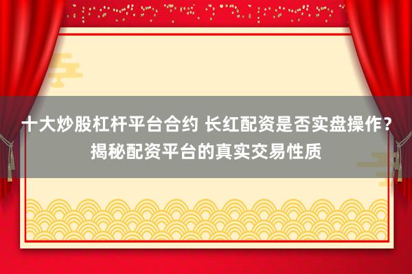 十大炒股杠杆平台合约 长红配资是否实盘操作？揭秘配资平台的真实交易性质