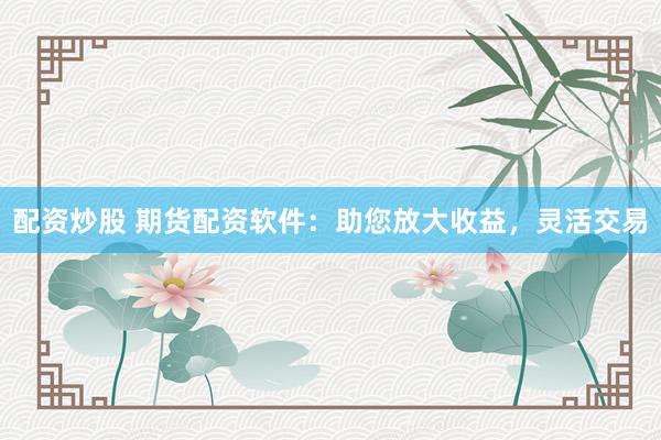 配资炒股 期货配资软件：助您放大收益，灵活交易