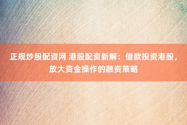 正规炒股配资网 港股配资新解：借款投资港股，放大资金操作的融资策略