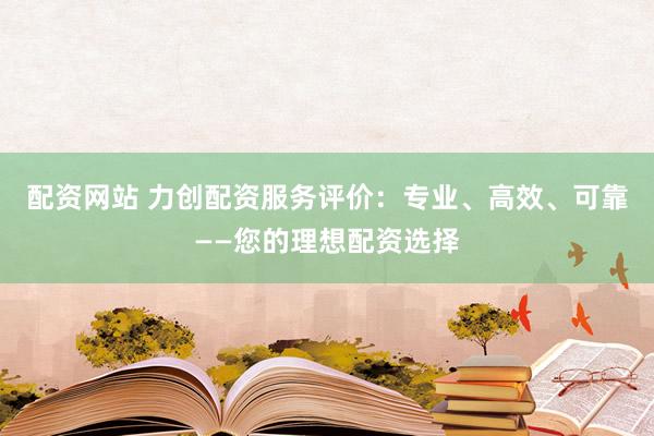 配资网站 力创配资服务评价：专业、高效、可靠——您的理想配资选择