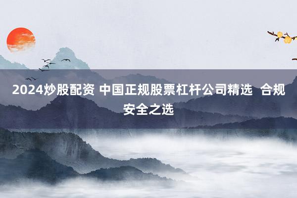2024炒股配资 中国正规股票杠杆公司精选  合规安全之选