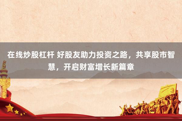 在线炒股杠杆 好股友助力投资之路，共享股市智慧，开启财富增长新篇章