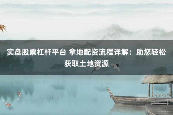 实盘股票杠杆平台 拿地配资流程详解：助您轻松获取土地资源