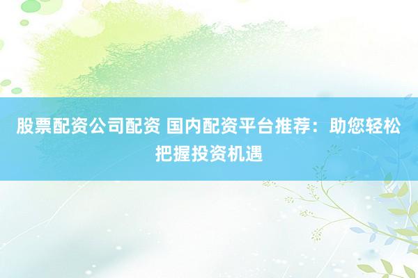 股票配资公司配资 国内配资平台推荐：助您轻松把握投资机遇