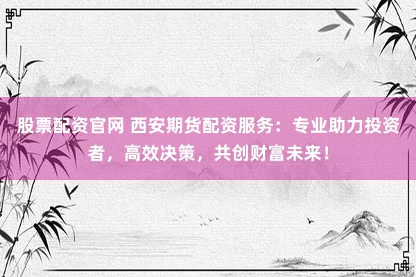 股票配资官网 西安期货配资服务：专业助力投资者，高效决策，共创财富未来！