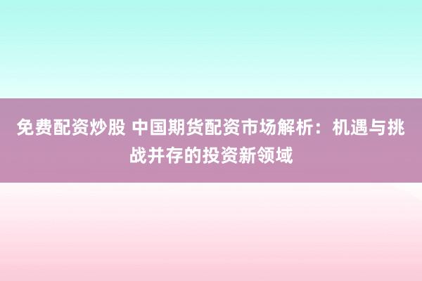 免费配资炒股 中国期货配资市场解析：机遇与挑战并存的投资新领域