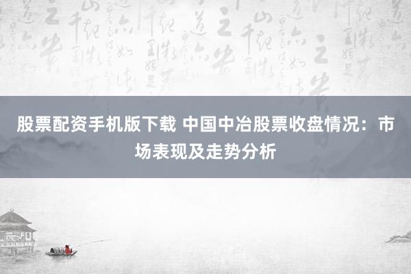 股票配资手机版下载 中国中冶股票收盘情况：市场表现及走势分析