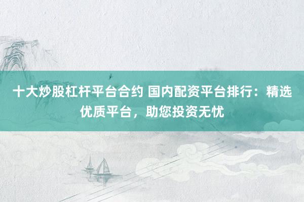 十大炒股杠杆平台合约 国内配资平台排行：精选优质平台，助您投资无忧