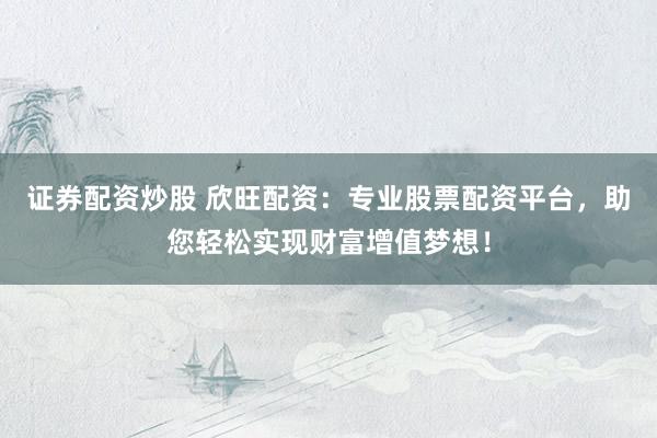 证券配资炒股 欣旺配资：专业股票配资平台，助您轻松实现财富增值梦想！