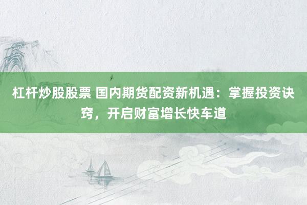 杠杆炒股股票 国内期货配资新机遇：掌握投资诀窍，开启财富增长快车道