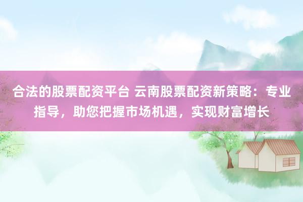 合法的股票配资平台 云南股票配资新策略：专业指导，助您把握市场机遇，实现财富增长