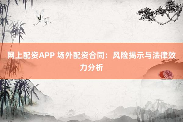 网上配资APP 场外配资合同：风险揭示与法律效力分析