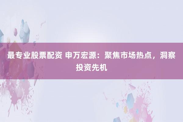 最专业股票配资 申万宏源：聚焦市场热点，洞察投资先机