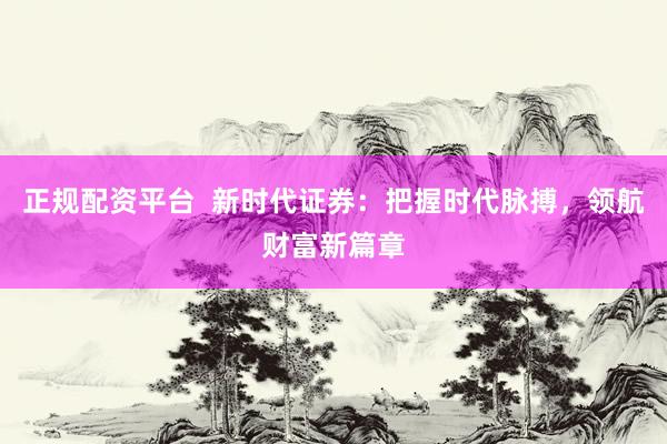 正规配资平台  新时代证券：把握时代脉搏，领航财富新篇章