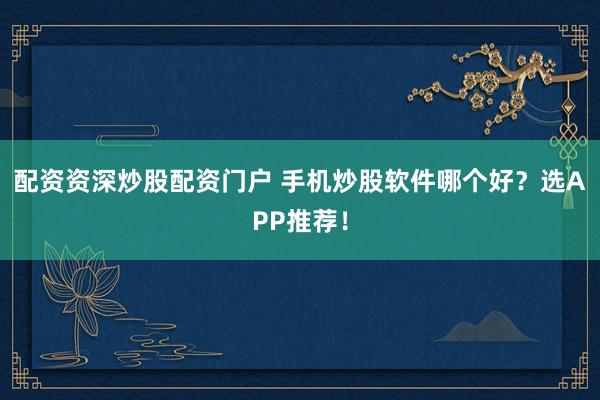 配资资深炒股配资门户 手机炒股软件哪个好？选APP推荐！