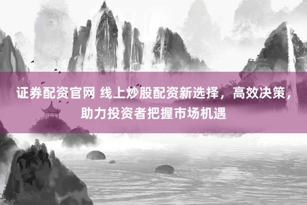证券配资官网 线上炒股配资新选择，高效决策，助力投资者把握市场机遇