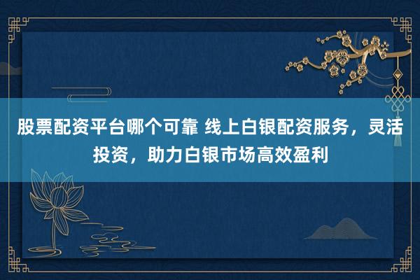 股票配资平台哪个可靠 线上白银配资服务，灵活投资，助力白银市场高效盈利