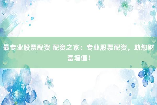 最专业股票配资 配资之家：专业股票配资，助您财富增值！