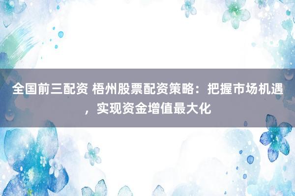 全国前三配资 梧州股票配资策略：把握市场机遇，实现资金增值最大化