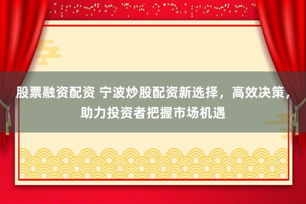 股票融资配资 宁波炒股配资新选择，高效决策，助力投资者把握市场机遇