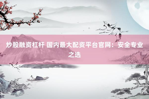 炒股融资杠杆 国内最大配资平台官网：安全专业之选