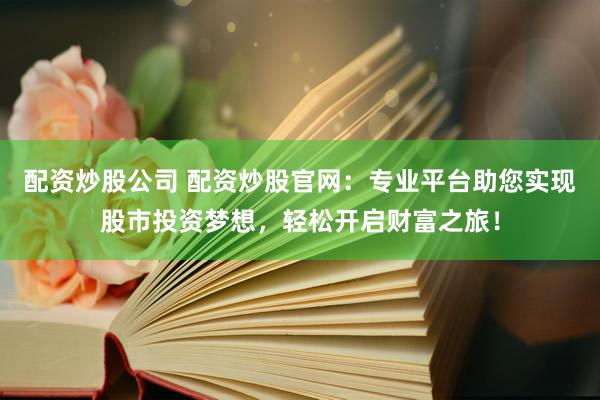 配资炒股公司 配资炒股官网：专业平台助您实现股市投资梦想，轻松开启财富之旅！