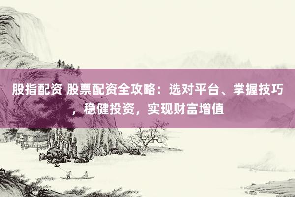 股指配资 股票配资全攻略：选对平台、掌握技巧，稳健投资，实现财富增值