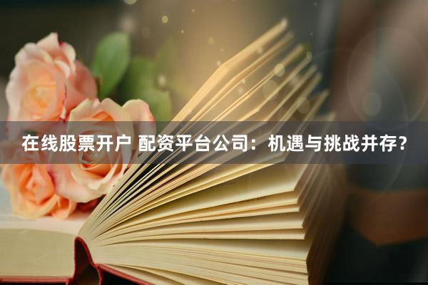 在线股票开户 配资平台公司：机遇与挑战并存？