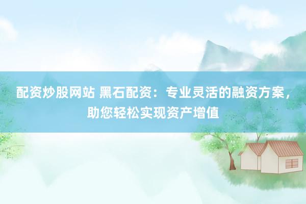 配资炒股网站 黑石配资：专业灵活的融资方案，助您轻松实现资产增值
