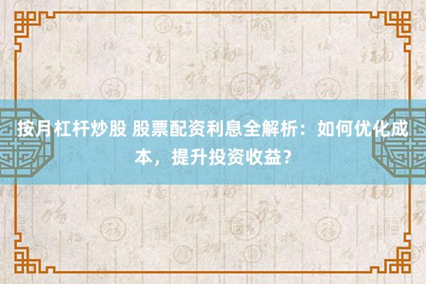 按月杠杆炒股 股票配资利息全解析：如何优化成本，提升投资收益？
