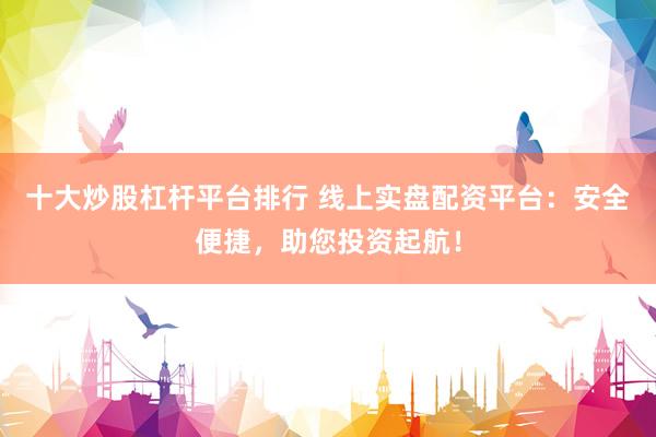 十大炒股杠杆平台排行 线上实盘配资平台：安全便捷，助您投资起航！
