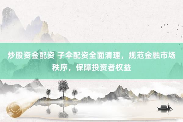 炒股资金配资 子伞配资全面清理，规范金融市场秩序，保障投资者权益
