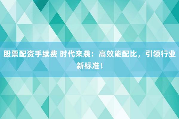 股票配资手续费 时代来袭：高效能配比，引领行业新标准！