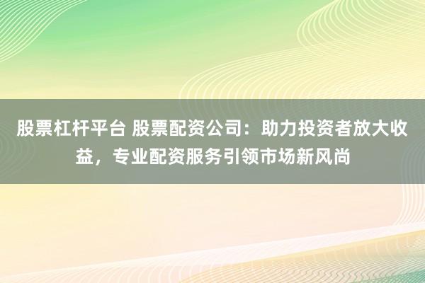 股票杠杆平台 股票配资公司：助力投资者放大收益，专业配资服务引领市场新风尚