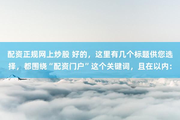 配资正规网上炒股 好的，这里有几个标题供您选择，都围绕“配资门户”这个关键词，且在以内：