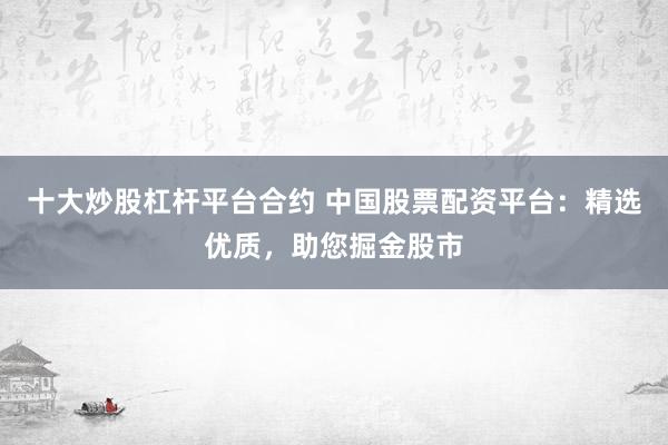 十大炒股杠杆平台合约 中国股票配资平台：精选优质，助您掘金股市