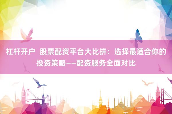 杠杆开户  股票配资平台大比拼：选择最适合你的投资策略——配资服务全面对比