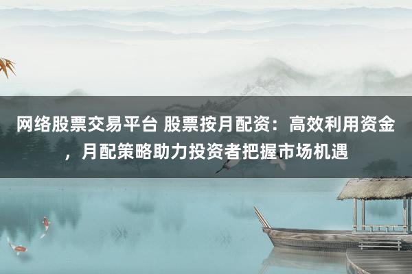 网络股票交易平台 股票按月配资：高效利用资金，月配策略助力投资者把握市场机遇