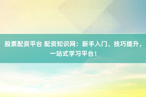 股票配资平台 配资知识网：新手入门、技巧提升，一站式学习平台！