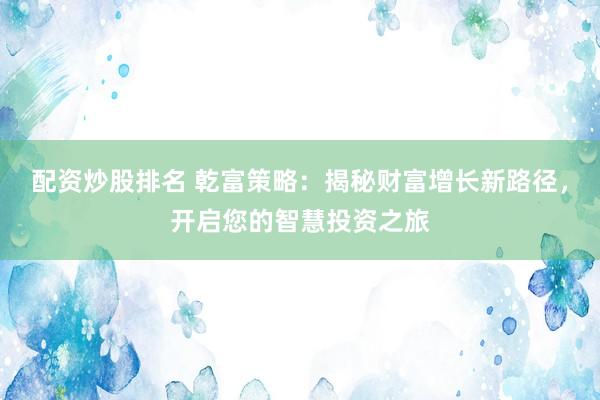 配资炒股排名 乾富策略：揭秘财富增长新路径，开启您的智慧投资之旅