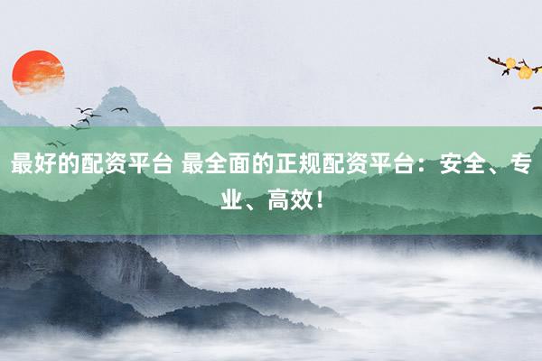 最好的配资平台 最全面的正规配资平台：安全、专业、高效！
