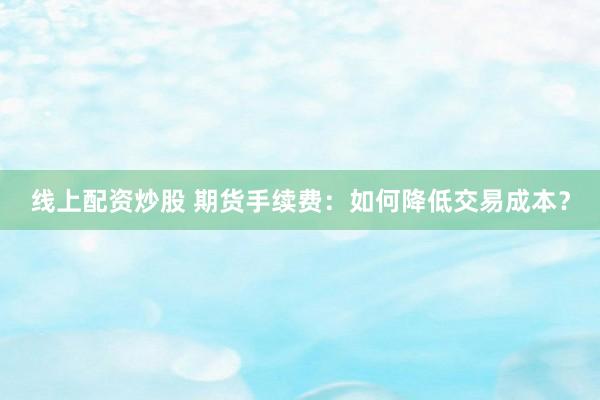 线上配资炒股 期货手续费：如何降低交易成本？