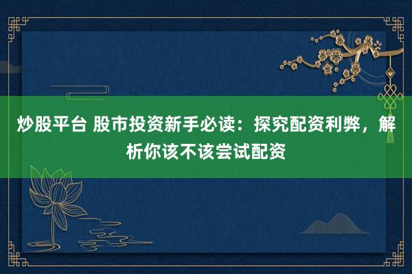 炒股平台 股市投资新手必读：探究配资利弊，解析你该不该尝试配资
