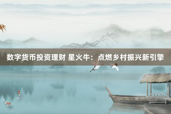 数字货币投资理财 星火牛：点燃乡村振兴新引擎
