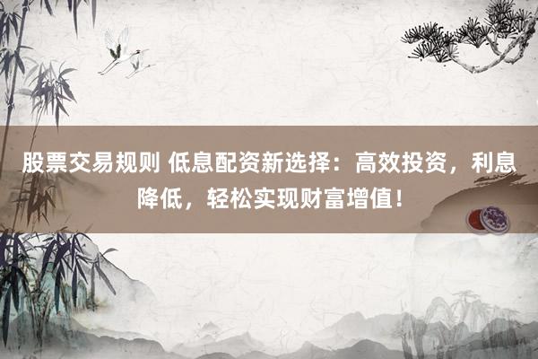 股票交易规则 低息配资新选择：高效投资，利息降低，轻松实现财富增值！